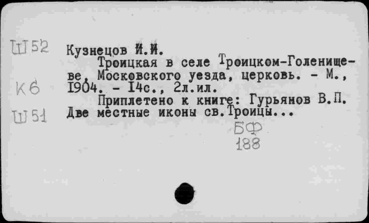 ﻿Кузнецов Й.Й.
Троицкая в селе іроицком-Голенище ве, Московского уезда, церковь. - М., Кб I9Ô4. - 14с.. 2л.ил.
Приплетено к книге: Гурьянов В. и. Две местные иконы св.Троицы...
188